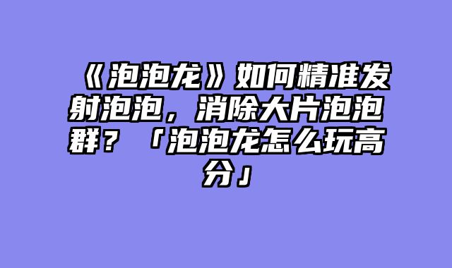《泡泡龙》如何精准发射泡泡,消除大片泡泡群?「泡泡龙怎么玩高分」
