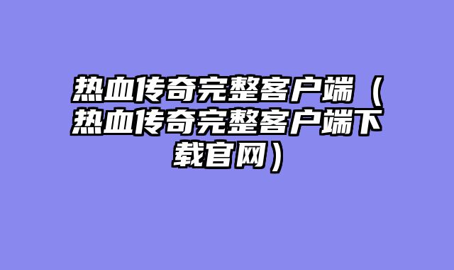 热血传奇完整客户端（热血传奇完整客户端下载官网）