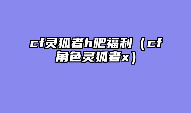 cf灵狐者h吧福利（cf角色灵狐者x）