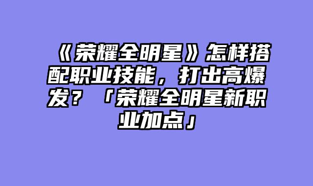 《荣耀全明星》怎样搭配职业技能，打出高爆发？「荣耀全明星新职业加点」