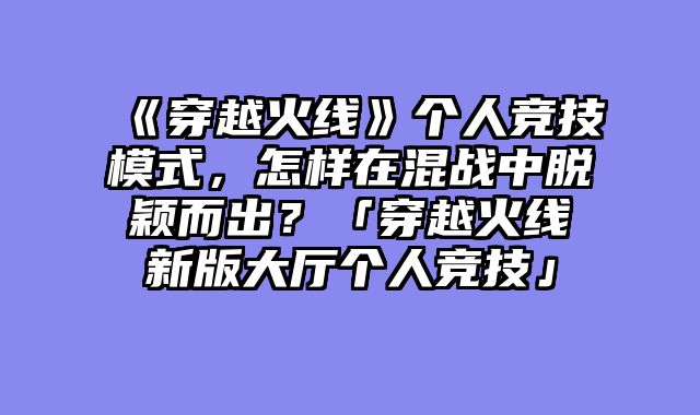 《穿越火线》个人竞技模式,怎样在混战中脱颖而出?「穿越火线新版大厅个人竞技」