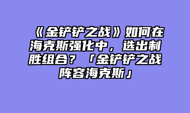 《金铲铲之战》如何在海克斯强化中，选出制胜组合？「金铲铲之战阵容海克斯」