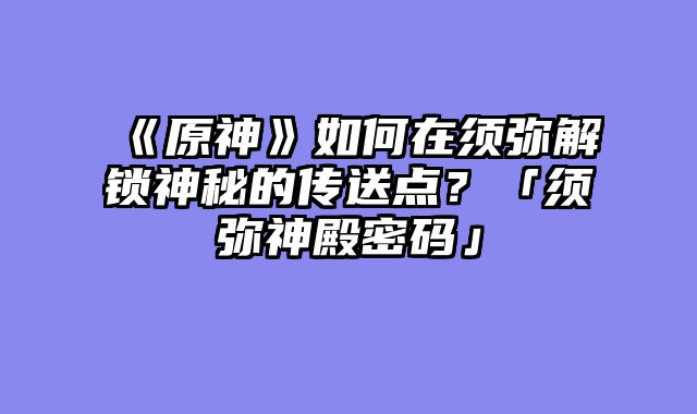 《原神》如何在须弥解锁神秘的传送点?「须弥神殿密码」