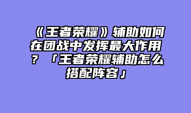 《王者荣耀》辅助如何在团战中发挥最大作用?「王者荣耀辅助怎么搭配阵容」