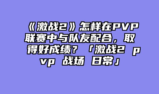 《激战2》怎样在PVP联赛中与队友配合,取得好成绩?「激战2 pvp 战场 日常」
