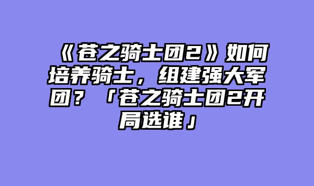 《苍之骑士团2》如何培养骑士，组建强大军团？「苍之骑士团2开局选谁」