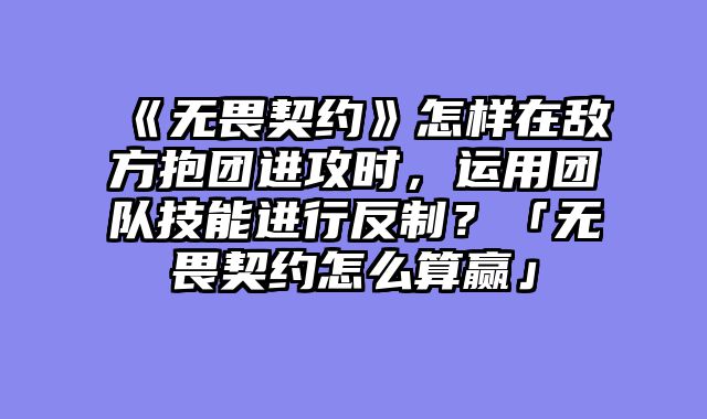 《无畏契约》怎样在敌方抱团进攻时,运用团队技能进行反制?「无畏契约怎么算赢」