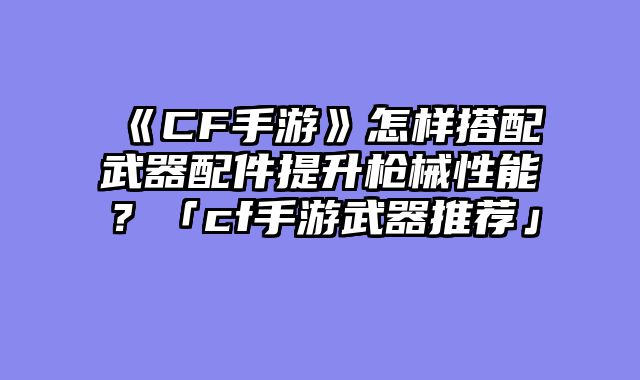 《CF手游》怎样搭配武器配件提升枪械性能?「cf手游武器推荐」