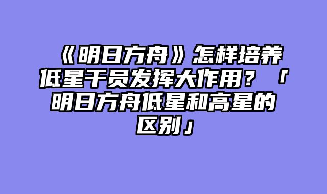 《明日方舟》怎样培养低星干员发挥大作用?「明日方舟低星和高星的区别」