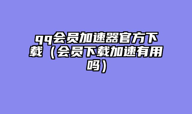 qq会员加速器官方下载(会员下载加速有用吗)