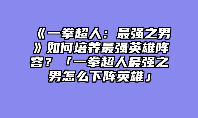 《一拳超人:最强之男》如何培养最强英雄阵容?「一拳超人最强之男怎么下阵英雄」