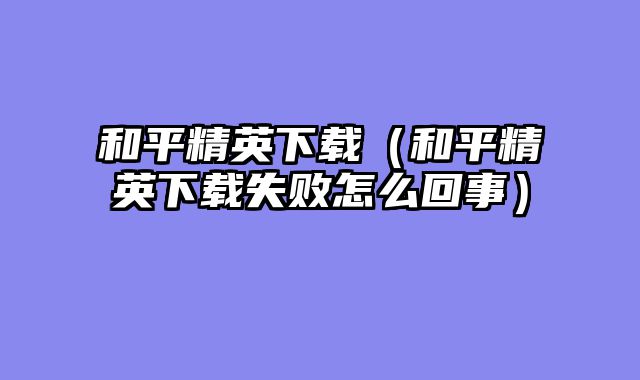 和平精英下载(和平精英下载失败怎么回事)