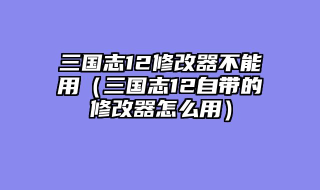 三国志12修改器不能用（三国志12自带的修改器怎么用）