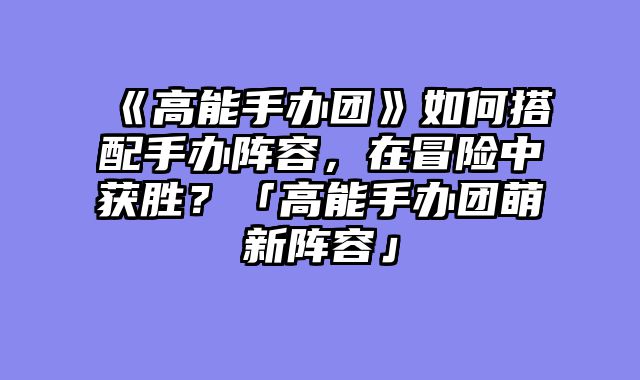 《高能手办团》如何搭配手办阵容,在冒险中获胜?「高能手办团萌新阵容」