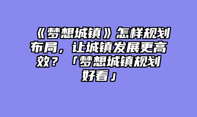 《梦想城镇》怎样规划布局,让城镇发展更高效?「梦想城镇规划好看」