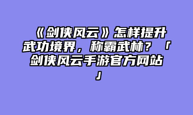 《剑侠风云》怎样提升武功境界，称霸武林？「剑侠风云手游官方网站」