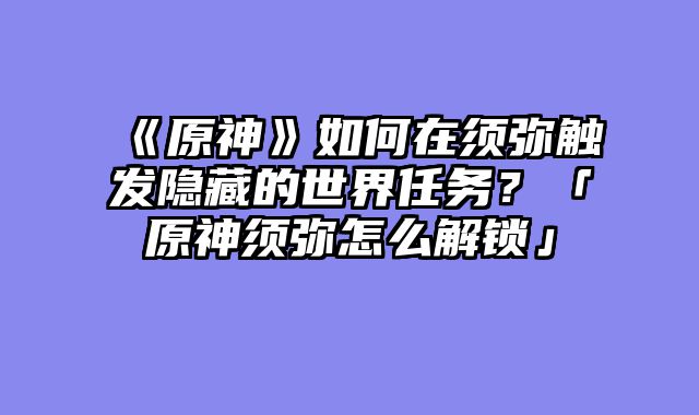 《原神》如何在须弥触发隐藏的世界任务?「原神须弥怎么解锁」