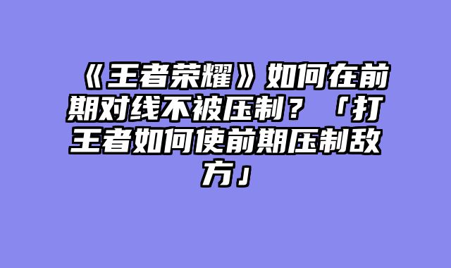 《王者荣耀》如何在前期对线不被压制？「打王者如何使前期压制敌方」