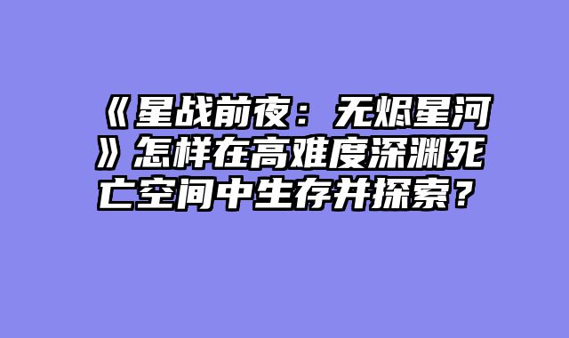 《星战前夜：无烬星河》怎样在高难度深渊死亡空间中生存并探索？
