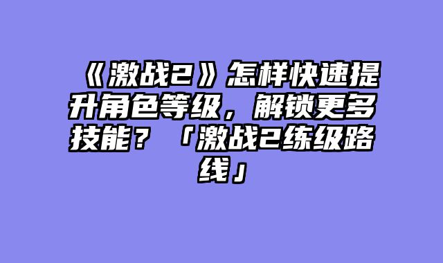 《激战2》怎样快速提升角色等级,解锁更多技能?「激战2练级路线」