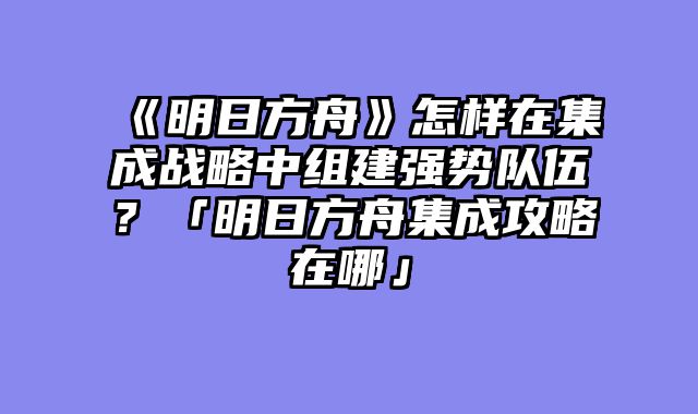 《明日方舟》怎样在集成战略中组建强势队伍?「明日方舟集成攻略在哪」