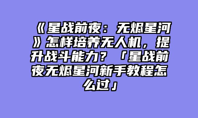 《星战前夜：无烬星河》怎样培养无人机，提升战斗能力？「星战前夜无烬星河新手教程怎么过」