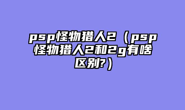 psp怪物猎人2(psp怪物猎人2和2g有啥区别?)