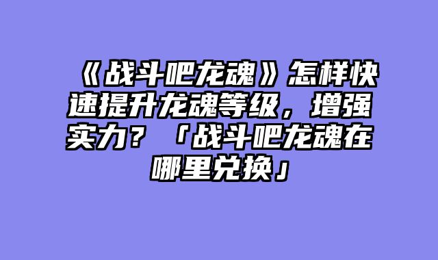 《战斗吧龙魂》怎样快速提升龙魂等级,增强实力?「战斗吧龙魂在哪里兑换」