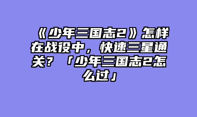 《少年三国志2》怎样在战役中,快速三星通关?「少年三国志2怎么过」