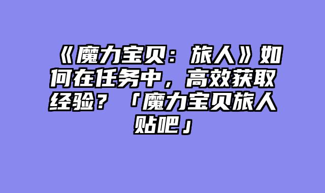 《魔力宝贝:旅人》如何在任务中,高效获取经验?「魔力宝贝旅人贴吧」