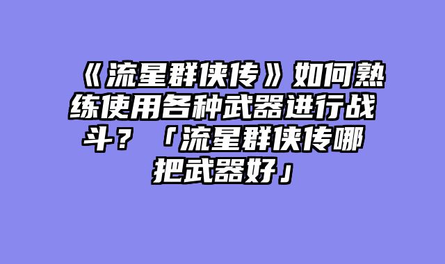 《流星群侠传》如何熟练使用各种武器进行战斗？「流星群侠传哪把武器好」