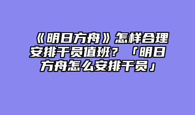 《明日方舟》怎样合理安排干员值班?「明日方舟怎么安排干员」