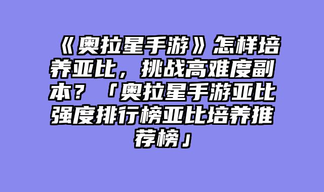 《奥拉星手游》怎样培养亚比,挑战高难度副本?「奥拉星手游亚比强度排行榜亚比培养推荐榜」