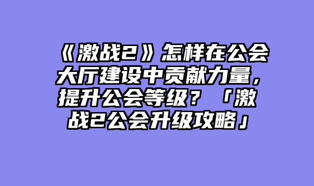 《激战2》怎样在公会大厅建设中贡献力量,提升公会等级?「激战2公会升级攻略」
