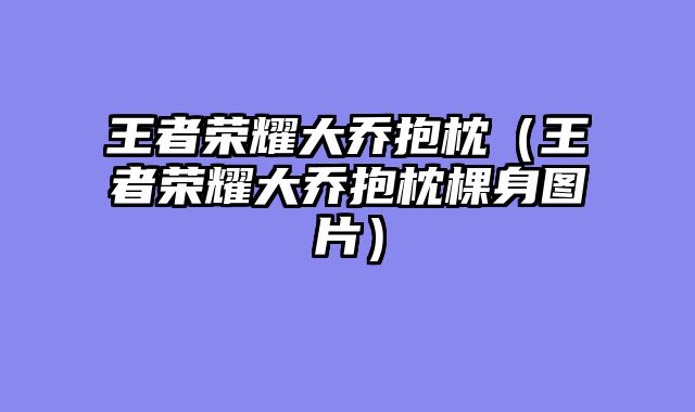 王者荣耀大乔抱枕(王者荣耀大乔抱枕棵身图片)