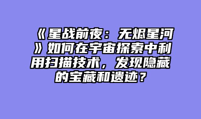 《星战前夜:无烬星河》如何在宇宙探索中利用扫描技术,发现隐藏的宝藏和遗迹?