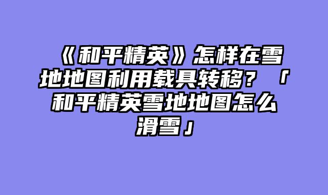 《和平精英》怎样在雪地地图利用载具转移？「和平精英雪地地图怎么滑雪」