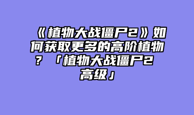 《植物大战僵尸2》如何获取更多的高阶植物?「植物大战僵尸2 高级」