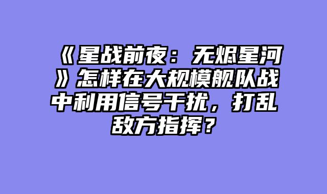 《星战前夜:无烬星河》怎样在大规模舰队战中利用信号干扰,打乱敌方指挥?