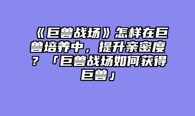 《巨兽战场》怎样在巨兽培养中,提升亲密度?「巨兽战场如何获得巨兽」