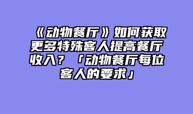 《动物餐厅》如何获取更多特殊客人提高餐厅收入?「动物餐厅每位客人的要求」