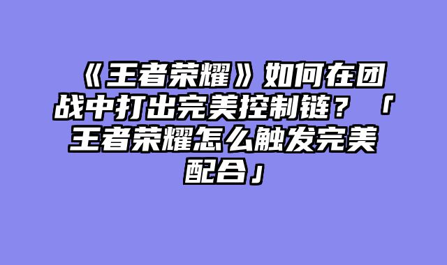 《王者荣耀》如何在团战中打出完美控制链?「王者荣耀怎么触发完美配合」