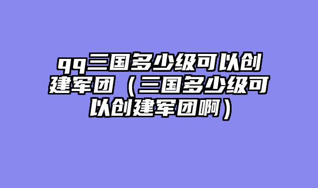 qq三国多少级可以创建军团（三国多少级可以创建军团啊）