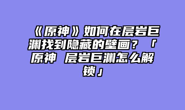 《原神》如何在层岩巨渊找到隐藏的壁画?「原神 层岩巨渊怎么解锁」