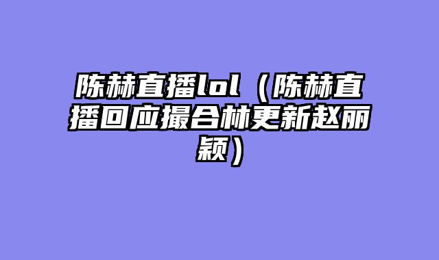 陈赫直播lol(陈赫直播回应撮合林更新赵丽颖)