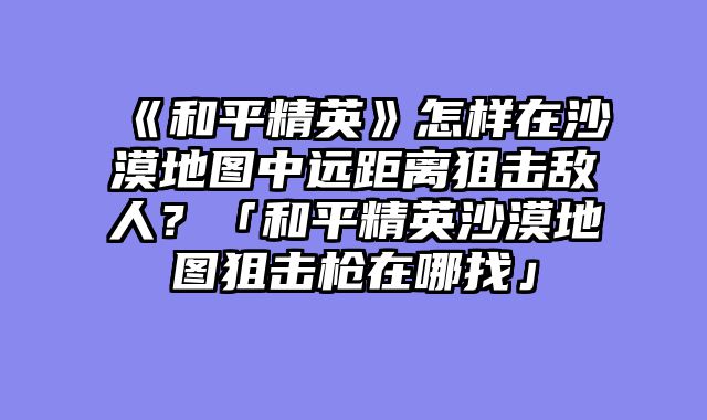 《和平精英》怎样在沙漠地图中远距离狙击敌人？「和平精英沙漠地图狙击枪在哪找」