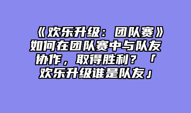 《欢乐升级:团队赛》如何在团队赛中与队友协作,取得胜利?「欢乐升级谁是队友」