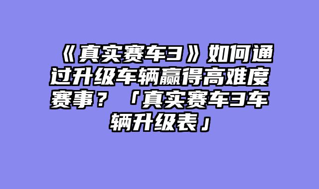 《真实赛车3》如何通过升级车辆赢得高难度赛事?「真实赛车3车辆升级表」