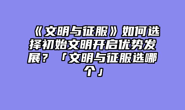 《文明与征服》如何选择初始文明开启优势发展?「文明与征服选哪个」