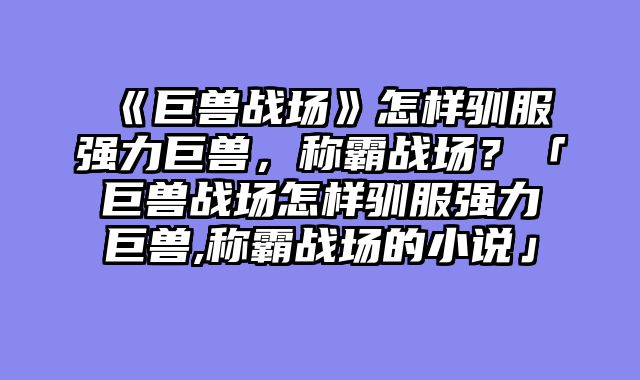 《巨兽战场》怎样驯服强力巨兽,称霸战场?「巨兽战场怎样驯服强力巨兽,称霸战场的小说」
